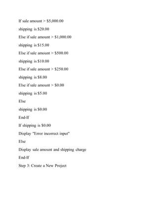 If sale amount > $5,000.00
shipping is $20.00
Else if sale amount > $1,000.00
shipping is $15.00
Else if sale amount > $500.00
shipping is $10.00
Else if sale amount > $250.00
shipping is $8.00
Else if sale amount > $0.00
shipping is $5.00
Else
shipping is $0.00
End-If
If shipping is $0.00
Display "Error incorrect input"
Else
Display sale amount and shipping charge
End-If
Step 3: Create a New Project
 