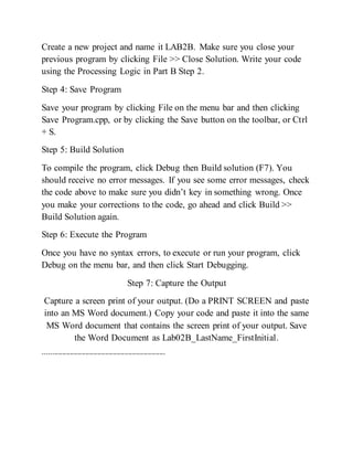Create a new project and name it LAB2B. Make sure you close your
previous program by clicking File >> Close Solution. Write your code
using the Processing Logic in Part B Step 2.
Step 4: Save Program
Save your program by clicking File on the menu bar and then clicking
Save Program.cpp, or by clicking the Save button on the toolbar, or Ctrl
+ S.
Step 5: Build Solution
To compile the program, click Debug then Build solution (F7). You
should receive no error messages. If you see some error messages, check
the code above to make sure you didn’t key in something wrong. Once
you make your corrections to the code, go ahead and click Build >>
Build Solution again.
Step 6: Execute the Program
Once you have no syntax errors, to execute or run your program, click
Debug on the menu bar, and then click Start Debugging.
Step 7: Capture the Output
Capture a screen print of your output. (Do a PRINT SCREEN and paste
into an MS Word document.) Copy your code and paste it into the same
MS Word document that contains the screen print of your output. Save
the Word Document as Lab02B_LastName_FirstInitial.
---------------------------------------------------------------
 