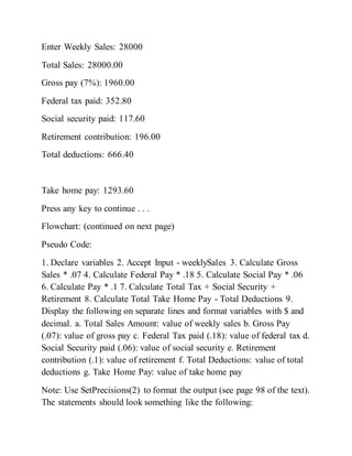 Enter Weekly Sales: 28000
Total Sales: 28000.00
Gross pay (7%): 1960.00
Federal tax paid: 352.80
Social security paid: 117.60
Retirement contribution: 196.00
Total deductions: 666.40
Take home pay: 1293.60
Press any key to continue . . .
Flowchart: (continued on next page)
Pseudo Code:
1. Declare variables 2. Accept Input - weeklySales 3. Calculate Gross
Sales * .07 4. Calculate Federal Pay * .18 5. Calculate Social Pay * .06
6. Calculate Pay * .1 7. Calculate Total Tax + Social Security +
Retirement 8. Calculate Total Take Home Pay - Total Deductions 9.
Display the following on separate lines and format variables with $ and
decimal. a. Total Sales Amount: value of weekly sales b. Gross Pay
(.07): value of gross pay c. Federal Tax paid (.18): value of federal tax d.
Social Security paid (.06): value of social security e. Retirement
contribution (.1): value of retirement f. Total Deductions: value of total
deductions g. Take Home Pay: value of take home pay
Note: Use SetPrecisions(2) to format the output (see page 98 of the text).
The statements should look something like the following:
 