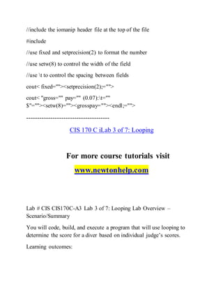 //include the iomanip header file at the top of the file
#include
//use fixed and setprecision(2) to format the number
//use setw(8) to control the width of the field
//use t to control the spacing between fields
cout< fixed=""><setprecision(2);="">
cout< "gross="" pay="" (0.07):t=""
$"=""><setw(8)=""><grosspay=""><endl;="">
--------------------------------------
CIS 170 C iLab 3 of 7: Looping
For more course tutorials visit
www.newtonhelp.com
Lab # CIS CIS170C-A3 Lab 3 of 7: Looping Lab Overview –
Scenario/Summary
You will code, build, and execute a program that will use looping to
determine the score for a diver based on individual judge’s scores.
Learning outcomes:
 
