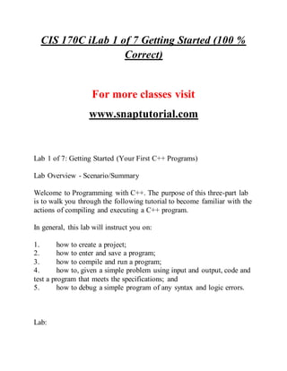 CIS 170C iLab 1 of 7 Getting Started (100 %
Correct)
For more classes visit
www.snaptutorial.com
Lab 1 of 7: Getting Started (Your First C++ Programs)
Lab Overview - Scenario/Summary
Welcome to Programming with C++. The purpose of this three-part lab
is to walk you through the following tutorial to become familiar with the
actions of compiling and executing a C++ program.
In general, this lab will instruct you on:
1. how to create a project;
2. how to enter and save a program;
3. how to compile and run a program;
4. how to, given a simple problem using input and output, code and
test a program that meets the specifications; and
5. how to debug a simple program of any syntax and logic errors.
Lab:
 