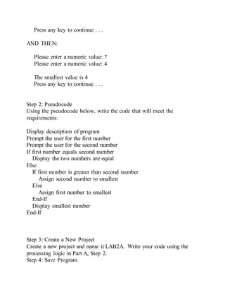 Press any key to continue . . .
AND THEN:
Please enter a numeric value: 7
Please enter a numeric value: 4
The smallest value is 4
Press any key to continue . . .
Step 2: Pseudocode
Using the pseudocode below, write the code that will meet the
requirements:
Display description of program
Prompt the user for the first number
Prompt the user for the second number
If first number equals second number
Display the two numbers are equal
Else
If first number is greater than second number
Assign second number to smallest
Else
Assign first number to smallest
End-If
Display smallest number
End-If
Step 3: Create a New Project
Create a new project and name it LAB2A. Write your code using the
processing logic in Part A, Step 2.
Step 4: Save Program
 