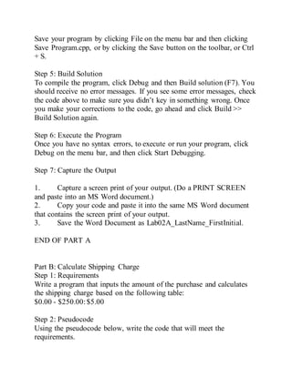 Save your program by clicking File on the menu bar and then clicking
Save Program.cpp, or by clicking the Save button on the toolbar, or Ctrl
+ S.
Step 5: Build Solution
To compile the program, click Debug and then Build solution (F7). You
should receive no error messages. If you see some error messages, check
the code above to make sure you didn’t key in something wrong. Once
you make your corrections to the code, go ahead and click Build >>
Build Solution again.
Step 6: Execute the Program
Once you have no syntax errors, to execute or run your program, click
Debug on the menu bar, and then click Start Debugging.
Step 7: Capture the Output
1. Capture a screen print of your output. (Do a PRINT SCREEN
and paste into an MS Word document.)
2. Copy your code and paste it into the same MS Word document
that contains the screen print of your output.
3. Save the Word Document as Lab02A_LastName_FirstInitial.
END OF PART A
Part B: Calculate Shipping Charge
Step 1: Requirements
Write a program that inputs the amount of the purchase and calculates
the shipping charge based on the following table:
$0.00 - $250.00:$5.00
Step 2: Pseudocode
Using the pseudocode below, write the code that will meet the
requirements.
 