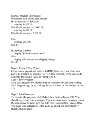 Display program information
Prompt the user for the sale amount
If sale amount > $5,000.00
shipping is $20.00
Else if sale amount > $1,000.00
shipping is $15.00
Else if sale amount > $500.00
Else
shipping is $0.00
End-If
If shipping is $0.00
Display "Error incorrect input"
Else
Display sale amount and shipping charge
End-If
Step 3: Create a New Project
Create a new project and name it LAB2B. Make sure you close your
previous program by clicking File >> Close Solution. Write your code
using the Processing Logic in Part B Step 2.
Step 4: Save Program
Save your program by clicking File on the menu bar and then clicking
Save Program.cpp, or by clicking the Save button on the toolbar, or Ctrl
+ S.
Step 5: Build Solution
To compile the program, click Debug then Build solution (F7). You
should receive no error messages. If you see some error messages, check
the code above to make sure you didn’t key in something wrong. Once
you make your corrections to the code, go ahead and click Build >>
Build Solution again.
 