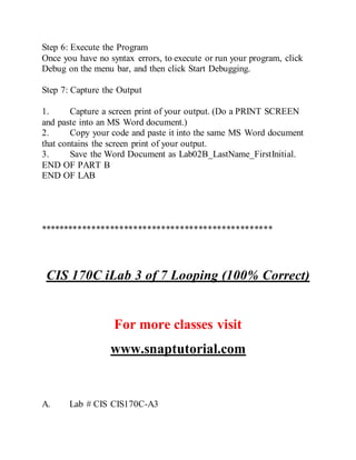 Step 6: Execute the Program
Once you have no syntax errors, to execute or run your program, click
Debug on the menu bar, and then click Start Debugging.
Step 7: Capture the Output
1. Capture a screen print of your output. (Do a PRINT SCREEN
and paste into an MS Word document.)
2. Copy your code and paste it into the same MS Word document
that contains the screen print of your output.
3. Save the Word Document as Lab02B_LastName_FirstInitial.
END OF PART B
END OF LAB
**************************************************
CIS 170C iLab 3 of 7 Looping (100% Correct)
For more classes visit
www.snaptutorial.com
A. Lab # CIS CIS170C-A3
 