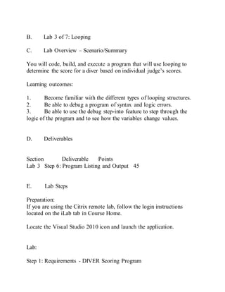 B. Lab 3 of 7: Looping
C. Lab Overview – Scenario/Summary
You will code, build, and execute a program that will use looping to
determine the score for a diver based on individual judge’s scores.
Learning outcomes:
1. Become familiar with the different types of looping structures.
2. Be able to debug a program of syntax and logic errors.
3. Be able to use the debug step-into feature to step through the
logic of the program and to see how the variables change values.
D. Deliverables
Section Deliverable Points
Lab 3 Step 6: Program Listing and Output 45
E. Lab Steps
Preparation:
If you are using the Citrix remote lab, follow the login instructions
located on the iLab tab in Course Home.
Locate the Visual Studio 2010 icon and launch the application.
Lab:
Step 1: Requirements - DIVER Scoring Program
 