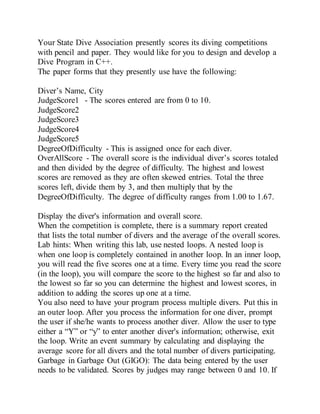 Your State Dive Association presently scores its diving competitions
with pencil and paper. They would like for you to design and develop a
Dive Program in C++.
The paper forms that they presently use have the following:
Diver’s Name, City
JudgeScore1 - The scores entered are from 0 to 10.
JudgeScore2
JudgeScore3
JudgeScore4
JudgeScore5
DegreeOfDifficulty - This is assigned once for each diver.
OverAllScore - The overall score is the individual diver’s scores totaled
and then divided by the degree of difficulty. The highest and lowest
scores are removed as they are often skewed entries. Total the three
scores left, divide them by 3, and then multiply that by the
DegreeOfDifficulty. The degree of difficulty ranges from 1.00 to 1.67.
Display the diver's information and overall score.
When the competition is complete, there is a summary report created
that lists the total number of divers and the average of the overall scores.
Lab hints: When writing this lab, use nested loops. A nested loop is
when one loop is completely contained in another loop. In an inner loop,
you will read the five scores one at a time. Every time you read the score
(in the loop), you will compare the score to the highest so far and also to
the lowest so far so you can determine the highest and lowest scores, in
addition to adding the scores up one at a time.
You also need to have your program process multiple divers. Put this in
an outer loop. After you process the information for one diver, prompt
the user if she/he wants to process another diver. Allow the user to type
either a “Y” or “y” to enter another diver's information; otherwise, exit
the loop. Write an event summary by calculating and displaying the
average score for all divers and the total number of divers participating.
Garbage in Garbage Out (GIGO): The data being entered by the user
needs to be validated. Scores by judges may range between 0 and 10. If
 
