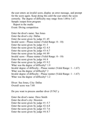 the user enters an invalid score, display an error message, and prompt
for the score again. Keep doing this until the user enters the score
correctly. The degree of difficulty may range from 1.00 to 1.67.
Sample output from program
Report to the media
Event: Diving competition
Enter the diver's name: Sue Jones
Enter the diver's city: Dallas
Enter the score given by judge #1: 45
Invalid score - Please reenter (Valid Range: 0 - 10)
Enter the score given by judge #1: 3
Enter the score given by judge #2: 4.5
Enter the score given by judge #3: 6.7
Enter the score given by judge #4: 89
Invalid score - Please reenter (Valid Range: 0 - 10)
Enter the score given by judge #4: 8
Enter the score given by judge #5: 9.2
What was the degree of difficulty? 1.9
Invalid degree of difficulty - Please reenter (Valid Range: 1 - 1.67)
What was the degree of difficulty? 2
Invalid degree of difficulty - Please reenter (Valid Range: 1 - 1.67)
What was the degree of difficulty? 1.2
Diver: Sue Jones, City: Dallas
Overall score was 7.68
Do you want to process another diver (Y/N)? y
Enter the diver's name: Dave Smith
Enter the diver's city: Houston
Enter the score given by judge #1: 5.7
Enter the score given by judge #2: 6.8
Enter the score given by judge #3: 7.6
Enter the score given by judge #4: 8.7
 