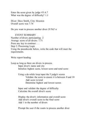 Enter the score given by judge #5: 6.7
What was the degree of difficulty? 1.1
Diver: Dave Smith, City: Houston
Overall score was 7.74
Do you want to process another diver (Y/N)? n
EVENT SUMMARY
Number of divers participating: 2
Average score of all divers: 7.71
Press any key to continue . . .
Step 2: Processing Logic
Using the pseudocode below, write the code that will meet the
requirements.
Write report heading
Loop as long as there are divers to process
Input diver's name and city
Initialize highest score, lowest score and total score
Using a do-while loop input the 5 judge's scores
Validate the score to ensure it is between 0 and 10
Add score to total
Determine highest and lowest scores
Input and validate the degree of difficulty
Calculate the overall diver's score
Display the diver's information and overall score
Add diver's overall score to the final score
Add 1 to the number of divers
Prompt the user if she wants to process another diver
 