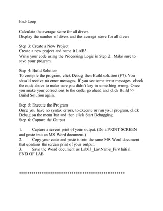 End-Loop
Calculate the average score for all divers
Display the number of divers and the average score for all divers
Step 3: Create a New Project
Create a new project and name it LAB3.
Write your code using the Processing Logic in Step 2. Make sure to
save your program.
Step 4: Build Solution
To compile the program, click Debug then Build solution (F7). You
should receive no error messages. If you see some error messages, check
the code above to make sure you didn’t key in something wrong. Once
you make your corrections to the code, go ahead and click Build >>
Build Solution again.
Step 5: Execute the Program
Once you have no syntax errors, to execute or run your program, click
Debug on the menu bar and then click Start Debugging.
Step 6: Capture the Output
1. Capture a screen print of your output. (Do a PRINT SCREEN
and paste into an MS Word document.)
2. Copy your code and paste it into the same MS Word document
that contains the screen print of your output.
3. Save the Word document as Lab03_LastName_FirstInitial.
END OF LAB
**************************************************
 