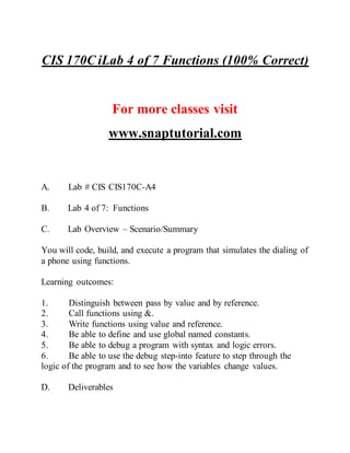 CIS 170C iLab 4 of 7 Functions (100% Correct)
For more classes visit
www.snaptutorial.com
A. Lab # CIS CIS170C-A4
B. Lab 4 of 7: Functions
C. Lab Overview – Scenario/Summary
You will code, build, and execute a program that simulates the dialing of
a phone using functions.
Learning outcomes:
1. Distinguish between pass by value and by reference.
2. Call functions using &.
3. Write functions using value and reference.
4. Be able to define and use global named constants.
5. Be able to debug a program with syntax and logic errors.
6. Be able to use the debug step-into feature to step through the
logic of the program and to see how the variables change values.
D. Deliverables
 