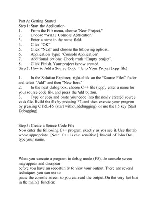 Part A: Getting Started
Step 1: Start the Application
1. From the File menu, choose "New Project."
2. Choose “Win32 Console Application.”
3. Enter a name in the name field.
4. Click “OK”
5. Click “Next” and choose the following options:
6. Application Type: "Console Application"
7. Additional options: Check mark “Empty project”.
8. Click Finish. Your project is now created.
Step 2: How to Add a Source Code File to Your Project (.cpp file)
1. In the Solution Explorer, right-click on the “Source Files” folder
and select "Add" and then "New Item."
2. In the next dialog box, choose C++ file (.cpp), enter a name for
your source code file, and press the Add button.
3. Type or copy and paste your code into the newly created source
code file. Build the file by pressing F7, and then execute your program
by pressing CTRL-F5 (start without debugging) or use the F5 key (Start
Debugging).
Step 3: Create a Source Code File
Now enter the following C++ program exactly as you see it. Use the tab
where appropriate. [Note: C++ is case sensitive.] Instead of John Doe,
type your name.
When you execute a program in debug mode (F5), the console screen
may appear and disappear
before you have an opportunity to view your output. There are several
techniques you can use to
pause the console screen so you can read the output. On the very last line
in the main() function:
 