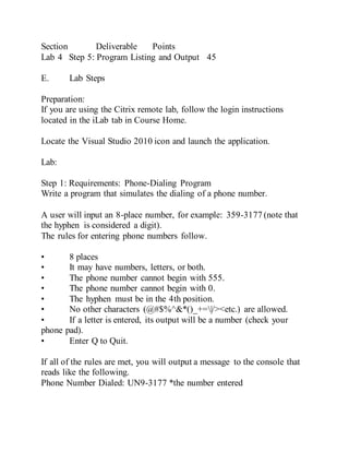 Section Deliverable Points
Lab 4 Step 5: Program Listing and Output 45
E. Lab Steps
Preparation:
If you are using the Citrix remote lab, follow the login instructions
located in the iLab tab in Course Home.
Locate the Visual Studio 2010 icon and launch the application.
Lab:
Step 1: Requirements: Phone-Dialing Program
Write a program that simulates the dialing of a phone number.
A user will input an 8-place number, for example: 359-3177 (note that
the hyphen is considered a digit).
The rules for entering phone numbers follow.
• 8 places
• It may have numbers, letters, or both.
• The phone number cannot begin with 555.
• The phone number cannot begin with 0.
• The hyphen must be in the 4th position.
• No other characters (@#$%^&*()_+=|/><etc.) are allowed.
• If a letter is entered, its output will be a number (check your
phone pad).
• Enter Q to Quit.
If all of the rules are met, you will output a message to the console that
reads like the following.
Phone Number Dialed: UN9-3177 *the number entered
 