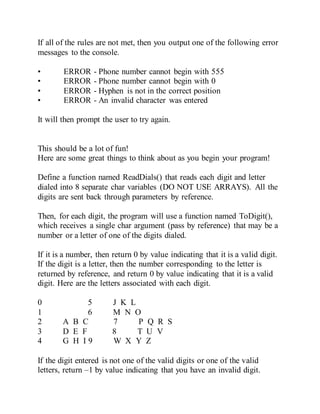 If all of the rules are not met, then you output one of the following error
messages to the console.
• ERROR - Phone number cannot begin with 555
• ERROR - Phone number cannot begin with 0
• ERROR - Hyphen is not in the correct position
• ERROR - An invalid character was entered
It will then prompt the user to try again.
This should be a lot of fun!
Here are some great things to think about as you begin your program!
Define a function named ReadDials() that reads each digit and letter
dialed into 8 separate char variables (DO NOT USE ARRAYS). All the
digits are sent back through parameters by reference.
Then, for each digit, the program will use a function named ToDigit(),
which receives a single char argument (pass by reference) that may be a
number or a letter of one of the digits dialed.
If it is a number, then return 0 by value indicating that it is a valid digit.
If the digit is a letter, then the number corresponding to the letter is
returned by reference, and return 0 by value indicating that it is a valid
digit. Here are the letters associated with each digit.
0 5 J K L
1 6 M N O
2 A B C 7 P Q R S
3 D E F 8 T U V
4 G H I 9 W X Y Z
If the digit entered is not one of the valid digits or one of the valid
letters, return –1 by value indicating that you have an invalid digit.
 
