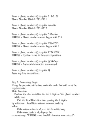 Enter a phone number (Q to quit): 213-2121
Phone Number Dialed: 213-2121
Enter a phone number (Q to quit): asc-dfer
Phone Number Dialed: 272-3337
Enter a phone number (Q to quit): 555-resw
ERROR - Phone number cannot begin with 555
Enter a phone number (Q to quit): 098-8765
ERROR - Phone number cannot begin with 0
Enter a phone number (Q to quit): 12345678
ERROR - Hyphen is not in the correct position
Enter a phone number (Q to quit): @34-*uyt
ERROR - An invalid character was entered
Enter a phone number (Q to quit): Q
Press any key to continue . . .
Step 2: Processing Logic
Using the pseudocode below, write the code that will meet the
requirements.
Main Function
Declare the char variables for the 8 digits of the phone number
while true
Call the ReadDials function passing the 8 digits
by reference. ReadDials returns an error code by
value.
If the return value is -5, exit the do while loop
If the error code is -1, display the
error message "ERROR - An invalid character was entered".
 