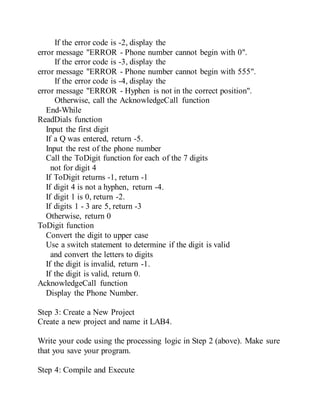 If the error code is -2, display the
error message "ERROR - Phone number cannot begin with 0".
If the error code is -3, display the
error message "ERROR - Phone number cannot begin with 555".
If the error code is -4, display the
error message "ERROR - Hyphen is not in the correct position".
Otherwise, call the AcknowledgeCall function
End-While
ReadDials function
Input the first digit
If a Q was entered, return -5.
Input the rest of the phone number
Call the ToDigit function for each of the 7 digits
not for digit 4
If ToDigit returns -1, return -1
If digit 4 is not a hyphen, return -4.
If digit 1 is 0, return -2.
If digits 1 - 3 are 5, return -3
Otherwise, return 0
ToDigit function
Convert the digit to upper case
Use a switch statement to determine if the digit is valid
and convert the letters to digits
If the digit is invalid, return -1.
If the digit is valid, return 0.
AcknowledgeCall function
Display the Phone Number.
Step 3: Create a New Project
Create a new project and name it LAB4.
Write your code using the processing logic in Step 2 (above). Make sure
that you save your program.
Step 4: Compile and Execute
 