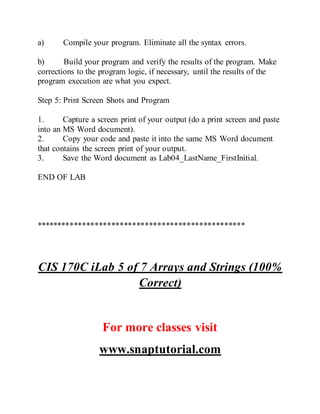 a) Compile your program. Eliminate all the syntax errors.
b) Build your program and verify the results of the program. Make
corrections to the program logic, if necessary, until the results of the
program execution are what you expect.
Step 5: Print Screen Shots and Program
1. Capture a screen print of your output (do a print screen and paste
into an MS Word document).
2. Copy your code and paste it into the same MS Word document
that contains the screen print of your output.
3. Save the Word document as Lab04_LastName_FirstInitial.
END OF LAB
**************************************************
CIS 170C iLab 5 of 7 Arrays and Strings (100%
Correct)
For more classes visit
www.snaptutorial.com
 