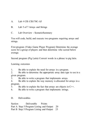 A. Lab # CIS CIS170C-A5
B. Lab 5 of 7 Arrays and Strings
C. Lab Overview - ScenarioSummary
You will code, build, and execute two programs requiring arrays and
strings.
First program (Video Game Player Program) Determine the average
score for a group of players and then determine who scored below
average.
Second program (Pig Latin) Convert words in a phrase to pig latin.
Learning outcomes
1. Be able to explain the need for arrays in a program.
2. Be able to determine the appropriate array data type to use in a
given program.
3. Be able to write a program that implements arrays.
4. Be able to explain the way memory is allocated for arrays in a
program.
5. Be able to explain the fact that arrays are objects in C++.
6. Be able to write a program that implements strings.
D. Deliverables
Section Deliverable Points
Part A Step 5 Program Listing and Output 20
Part B Step 5 Program Listing and Output 25
 
