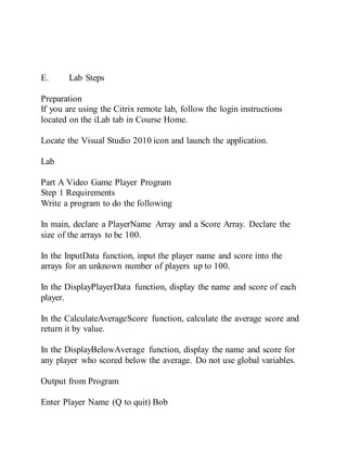 E. Lab Steps
Preparation
If you are using the Citrix remote lab, follow the login instructions
located on the iLab tab in Course Home.
Locate the Visual Studio 2010 icon and launch the application.
Lab
Part A Video Game Player Program
Step 1 Requirements
Write a program to do the following
In main, declare a PlayerName Array and a Score Array. Declare the
size of the arrays to be 100.
In the InputData function, input the player name and score into the
arrays for an unknown number of players up to 100.
In the DisplayPlayerData function, display the name and score of each
player.
In the CalculateAverageScore function, calculate the average score and
return it by value.
In the DisplayBelowAverage function, display the name and score for
any player who scored below the average. Do not use global variables.
Output from Program
Enter Player Name (Q to quit) Bob
 