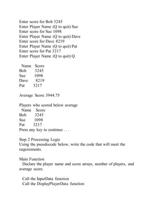 Enter score for Bob 3245
Enter Player Name (Q to quit) Sue
Enter score for Sue 1098
Enter Player Name (Q to quit) Dave
Enter score for Dave 8219
Enter Player Name (Q to quit) Pat
Enter score for Pat 3217
Enter Player Name (Q to quit) Q
Name Score
Bob 3245
Sue 1098
Dave 8219
Pat 3217
Average Score 3944.75
Players who scored below average
Name Score
Bob 3245
Sue 1098
Pat 3217
Press any key to continue . . .
Step 2 Processing Logic
Using the pseudocode below, write the code that will meet the
requirements.
Main Function
Declare the player name and score arrays, number of players, and
average score.
Call the InputData function
Call the DisplayPlayerData function
 