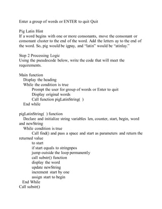 Enter a group of words or ENTER to quit Quit
Pig Latin Hint
If a word begins with one or more consonants, move the consonant or
consonant cluster to the end of the word. Add the letters ay to the end of
the word. So, pig would be igpay, and “latin” would be “atinlay.”
Step 2 Processing Logic
Using the pseudocode below, write the code that will meet the
requirements.
Main function
Display the heading
While the condition is true
Prompt the user for group of words or Enter to quit
Display original words
Call function pigLatinString( )
End while
pigLatinString( ) function
Declare and initialize string variables len, counter, start, begin, word
and newString
While condition is true
Call find() and pass a space and start as parameters and return the
returned value
to start
if start equals to stringnpos
jump outside the loop permanently
call substr() function
display the word
update newString
increment start by one
assign start to begin
End While
Call substr()
 