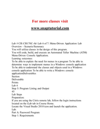 For more classes visit
www.snaptutorial.com
Lab # CIS CIS170C-A6 Lab 6 of 7: Menu-Driven Application Lab
Overview - Scenario/Summary
You will utilize classes in the design of this program.
You will code, build, and execute an Automated Teller Machine (ATM)
Menu-Driven Console Application.
Learning outcomes:
To be able to explain the need for menus in a program To be able to
determine ways to implement menus in a Windows console application
To be able to understand the classes and objects used in a Windows
console application To be able to write a Windows console
applicationDeliverables
Section
Deliverable
Points
Lab 6
Step 5: Program Listing and Output
45
Lab Steps
Preparation:
If you are using the Citrix remote lab, follow the login instructions
located on the iLab tab in Course Home.
Locate the Visual Studio 2010 icon and launch the application.
Lab:
Part A: Password Program
Step 1: Requirements
 