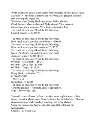 Write a windows console application that simulates an Automated Teller
Machine (ATM) menu similar to the following (this program assumes
you are uniquely logged in).
Welcome to the DeVry Bank Automated Teller Machine
Check balance Make withdrawal Make deposit View account
information View statement View bank information Exit
The result of choosing #1 will be the following:
Current balance is: $2439.45
The result of choosing #2 will be the following:
How much would you like to withdraw? $200.50
The result of choosing #3 will be the following:
How much would you like to deposit? $177.32
The result of choosing #4 will be the following:
Name: (Student’s first and last name goes here)
Account Number: 1234554321
The result of choosing #5 will be the following:
01/01/11 - McDonald’s - $6.27
01/15/11 - Kwik Trip - $34.93
02/28/11 - Target - $124.21
The result of choosing #6 will be the following:
Devry Bank, established 2011
(123) 456-7890
12345 1st St.
Someplace, NJ 12345
The result of choosing #7 will be the following:
*Exit the program - terminate console application.
Step 2: Processing Logic
You will create a Menu Builder class (for menu applications), a Test
Menu class (for Main), and a MenuBuilder.h for a total of three files as a
demonstration of understanding, creating, and using classes.
Using the pseudocode below, write the code that will meet the
requirements.
Create a Test Menu class
 