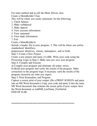 For main method and to call the Menu Driven class
Create a MenuBuilder Class
This will be where you create statements for the following:
1. Check balance
2. Make withdrawal
3. Make deposit
4. View account information
5. View statement
6. View bank information
7. Exit
Create a MenuBuilder.h
Include a header file in your program. 2. This will be where you utilize
standardized Identifiers,
preprocessor directives, classes, namespaces, and so forth.
Step 3: Create a New Project
Create a new project and name it LAB6. Write your code using the
Processing Logic in Step 2. Make sure you save your program.
Step 4: Compile and Execute
a) Compile your program and eliminate all syntax errors.
b) Build your program and verify the results of the program. Make
corrections to the program logic if necessary until the results of the
program execution are what you expect.
Step 5: Print Screenshots and Program
Capture a screen print of your output. (Do a PRINT SCREEN and paste
into an MS Word document.) Copy your code and paste it into the same
MS Word document that contains the screen print of your output. Save
the Word document as Lab06B_LastName_FirstInitial.
END OF ILAB
**************************************************
 