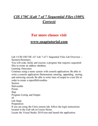 CIS 170C iLab 7 of 7 Sequential Files (100%
Correct)
For more classes visit
www.snaptutorial.com
Lab # CIS CIS170C-A7 Lab 7 of 7: Sequential Files Lab Overview -
Scenario/Summary
You will code, build, and execute a program that requires sequential
files to create an address database.
Learning Outcomes
Continue using a menu system with console applications Be able to
write a console application Demonstrate entering, appending, storing,
and retrieving records Be able to write lines of output to a text file in
order to create a reportDeliverables
Section
Deliverable
Points
Step
Program Listing and Output
45
Lab Steps
Preparation:
If you are using the Citrix remote lab, follow the login instructions
located in the iLab tab in Course Home.
Locate the Visual Studio 2010 icon and launch the application.
 