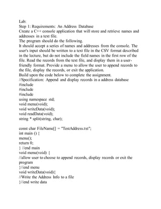 Lab:
Step 1: Requirements: An Address Database
Create a C++ console application that will store and retrieve names and
addresses in a text file.
The program should do the following.
It should accept a series of names and addresses from the console. The
user's input should be written to a text file in the CSV format described
in the lecture, but do not include the field names in the first row of the
file. Read the records from the text file, and display them in a user-
friendly format. Provide a menu to allow the user to append records to
the file, display the records, or exit the application.
Build upon the code below to complete the assignment.
//Specification: Append and display records in a address database
#include
#include
#include
using namespace std;
void menu(void);
void writeData(void);
void readData(void);
string * split(string, char);
const char FileName[] = "TestAddress.txt";
int main () {
menu();
return 0;
} //end main
void menu(void) {
//allow user to choose to append records, display records or exit the
program
}//end menu
void writeData(void){
//Write the Address Info to a file
}//end write data
 