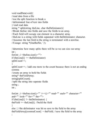void readData(void){
//read data from a file
//use the split function to break a
//deliminated line of text into fields
}//end read data
string * split(string theLine, char theDeliminator){
//Break theline into fields and save the fields to an array.
//Each field will occupy one element in a character array.
//theLine is a string with fields separated with theDeliminator character.
//Assumes the last field in the string is terminated with a newline.
//Useage: string *(lineBuffer, ',');
//determine how many splits there will be so we can size our array
int ;
for(int ; i <theline.size();="">
if (theLine[i] == theDeliminator)
splitCount++;
}
splitCount++; //add one more to the count because there is not an ending
comma
//create an array to hold the fields
string* theFieldArray;
string[splitCount];
//split the string into seperate fields
string ;
int ;
for(int ; i <theline.size();="" i++){="" read="" each="" character=""
and="" look="" for="" the="">
if (theLine[i] != theDeliminator) {
theField += theLine[i]; //build the field
}
else { //the deliminator was hit so save to the field to the array
theFieldArray[commaCount] = theField; //save the field to the array
;
 