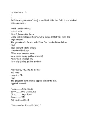 commaCount++;
}
}
theFieldArray[commaCount] = theField; //the last field is not marked
with a comma...
return theFieldArray;
} //end split
Step 2: Processing Logic
Using the pseudocode below, write the code that will meet the
requirements.
The pseudocode for the writeData function is shown below.
Start
open the text file to append
start do while loop
Allow user to enter name
store name (using getline method)
Allow user to enter city
store city (using getline method)
.
.
write name, city, etc. to the file
end loop
close the file
End
The program input should appear similar to this.
Append Records
Name..........John Smith
Street.........902 Union Ave
City............Any Town
State...........TX
Zip Code......78552
"Enter another Record? (Y/N) "
 