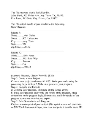The file structure should look like this.
John Smith, 902 Union Ave, Any Town, TX, 79552
Eric Jones, 345 State Way, Fresno, CA, 93432
...
The file output should appear similar to the following.
Show Records
__________________________________________
Record #1
Name...........John Smith
Street..........902 Union Ave
City.............Any Town
State...........TX
Zip Code......78552
__________________________________________
Record #2
Name...........Eric Jones
Street..........345 State Way
City.............Fresno
State...........CA
Zip Code.......93432
__________________________________________
(A)ppend Records, (S)how Records, (E)xit
Step 3: Create a New Project
Create a new project and name it LAB7. Write your code using the
processing logic in Step 2. Make sure you save your program.
Step 4: Compile and Execute
a) Compile your program. Eliminate all the syntax errors.
b) Build your program and verify the results of the program. Make
corrections to the program logic, if necessary, until the results of the
program execution are what you expect.
Step 5: Print Screenshots and Program
Capture a screen print of your output. (Do a print screen and paste into
an MS Word document.) Copy your code and paste it into the same MS
 