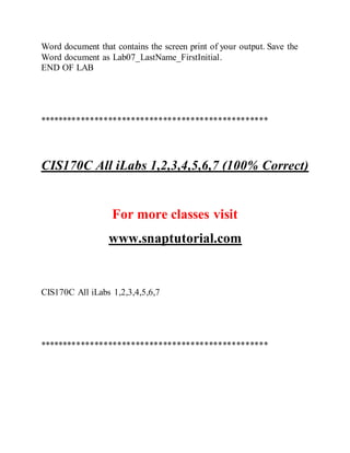 Word document that contains the screen print of your output. Save the
Word document as Lab07_LastName_FirstInitial.
END OF LAB
**************************************************
CIS170C All iLabs 1,2,3,4,5,6,7 (100% Correct)
For more classes visit
www.snaptutorial.com
CIS170C All iLabs 1,2,3,4,5,6,7
**************************************************
 