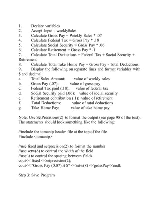 1. Declare variables
2. Accept Input - weeklySales
3. Calculate Gross Pay = Weekly Sales * .07
4. Calculate Federal Tax = Gross Pay * .18
5. Calculate Social Security = Gross Pay * .06
6. Calculate Retirement = Gross Pay * .1
7. Calculate Total Deductions = Federal Tax + Social Security +
Retirement
8. Calculate Total Take Home Pay = Gross Pay - Total Deductions
9. Display the following on separate lines and format variables with
$ and decimal.
a. Total Sales Amount: value of weekly sales
b. Gross Pay (.07): value of gross pay
c. Federal Tax paid (.18): value of federal tax
d. Social Security paid (.06): value of social security
e. Retirement contribution (.1): value of retirement
f. Total Deductions: value of total deductions
g. Take Home Pay: value of take home pay
Note: Use SetPrecisions(2) to format the output (see page 98 of the text).
The statements should look something like the following:
//include the iomanip header file at the top of the file
#include <iomanip>
//use fixed and setprecision(2) to format the number
//use setw(8) to control the width of the field
//use t to control the spacing between fields
cout<< fixed <<setprecision(2);
cout<< "Gross Pay (0.07):t $" <<setw(8) <<grossPay<<endl;
Step 3: Save Program
 