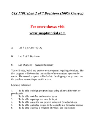 CIS 170C iLab 2 of 7 Decisions (100% Correct)
For more classes visit
www.snaptutorial.com
A. Lab # CIS CIS170C-A2
B. Lab 2 of 7: Decisions
C. Lab Overview - Scenario/Summary
You will code, build, and execute two programs requiring decisions. The
first program will determine the smaller of two numbers input on the
screen. The second program will calculate the shipping charge based on
the purchase amount input on the screen.
Learning outcomes:
1. To be able to design program logic using either a flowchart or
pseudocode
2. To be able to define and use data types
3. To be able to prompt the user for input
4. To be able to use the assignment statement for calculations
5. To be able to display output to the console in a formatted manner
6. To be able to debug a program of syntax and logic errors
 