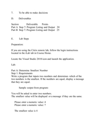 7. To be able to make decisions
D. Deliverables
Section Deliverable Points
Part A Step 7: Program Listing and Output 20
Part B Step 7: Program Listing and Output 25
E. Lab Steps
Preparation:
If you are using the Citrix remote lab, follow the login instructions
located in the iLab tab in Course Home.
Locate the Visual Studio 2010 icon and launch the application.
Lab:
Part A: Determine Smallest Number
Step 1: Requirements
Write a program that inputs two numbers and determines which of the
two numbers is the smallest. If the numbers are equal, display a message
that they are equal.
Sample output from program:
You will be asked to enter two numbers.
The smallest value will be displayed or a message if they are the same.
Please enter a numeric value: 4
Please enter a numeric value: 7
The smallest value is 4
 