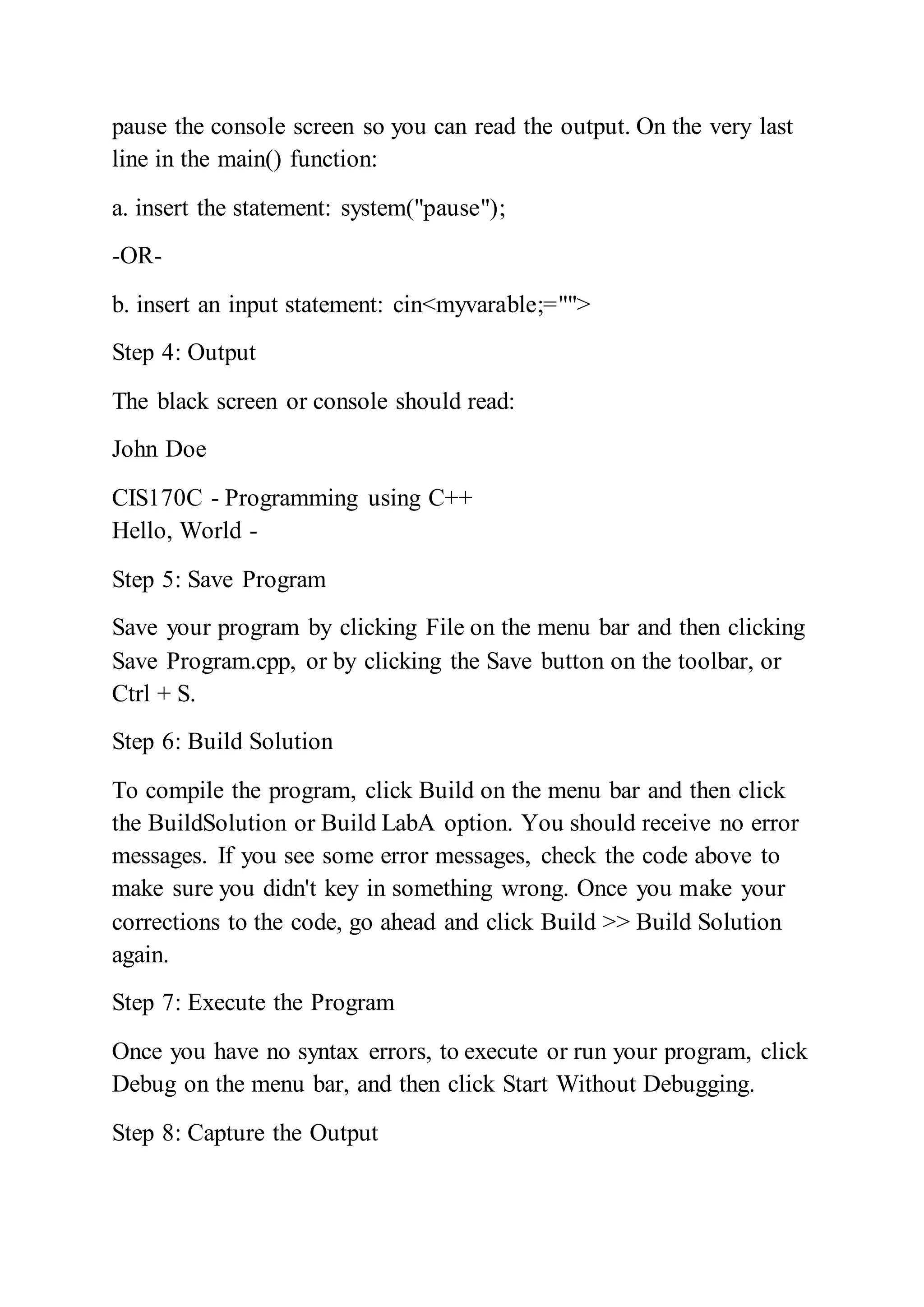 pause the console screen so you can read the output. On the very last
line in the main() function:
a. insert the statement: system("pause");
-OR-
b. insert an input statement: cin<myvarable;="">
Step 4: Output
The black screen or console should read:
John Doe
CIS170C - Programming using C++
Hello, World -
Step 5: Save Program
Save your program by clicking File on the menu bar and then clicking
Save Program.cpp, or by clicking the Save button on the toolbar, or
Ctrl + S.
Step 6: Build Solution
To compile the program, click Build on the menu bar and then click
the BuildSolution or Build LabA option. You should receive no error
messages. If you see some error messages, check the code above to
make sure you didn't key in something wrong. Once you make your
corrections to the code, go ahead and click Build >> Build Solution
again.
Step 7: Execute the Program
Once you have no syntax errors, to execute or run your program, click
Debug on the menu bar, and then click Start Without Debugging.
Step 8: Capture the Output
 