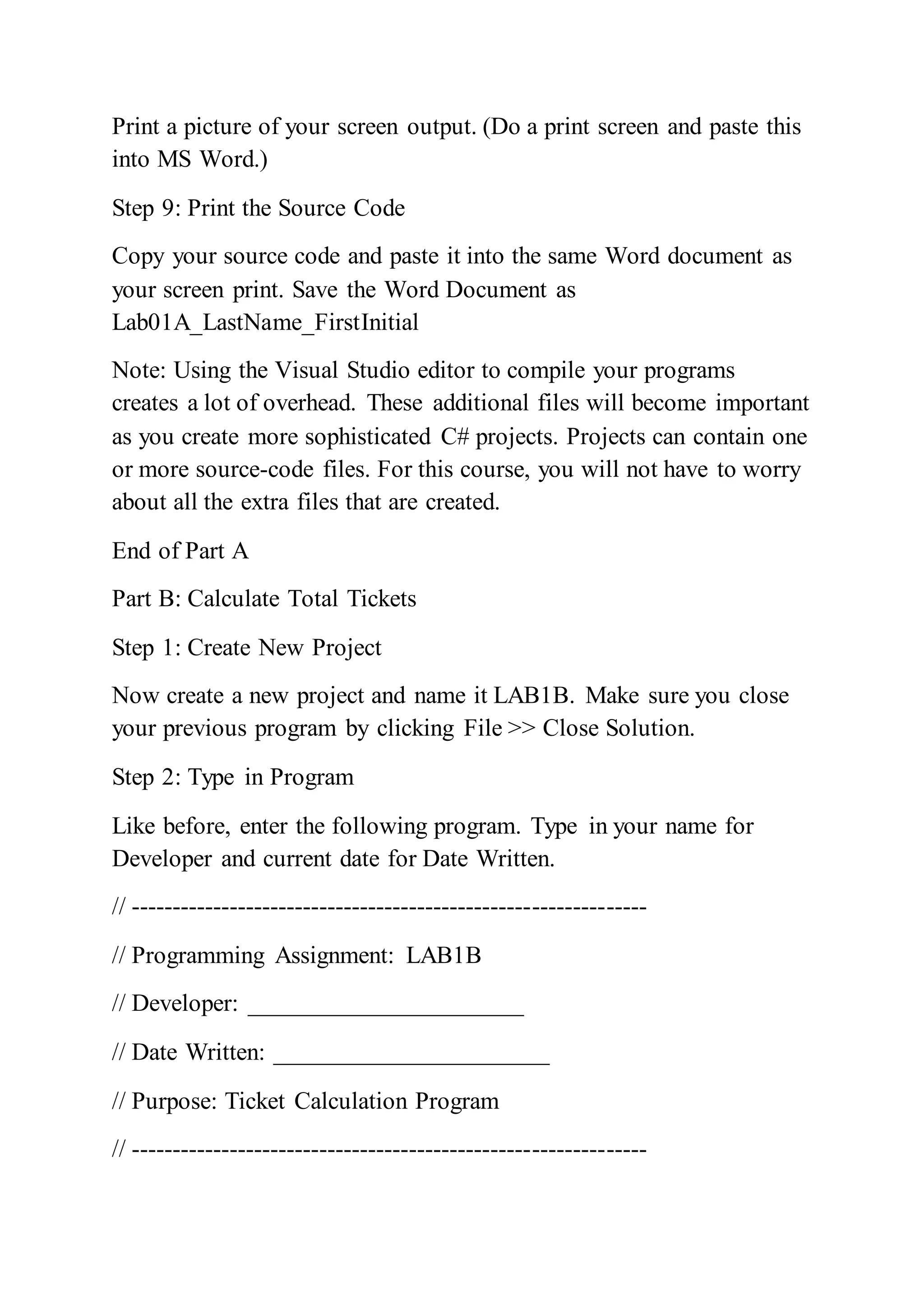 Print a picture of your screen output. (Do a print screen and paste this
into MS Word.)
Step 9: Print the Source Code
Copy your source code and paste it into the same Word document as
your screen print. Save the Word Document as
Lab01A_LastName_FirstInitial
Note: Using the Visual Studio editor to compile your programs
creates a lot of overhead. These additional files will become important
as you create more sophisticated C# projects. Projects can contain one
or more source-code files. For this course, you will not have to worry
about all the extra files that are created.
End of Part A
Part B: Calculate Total Tickets
Step 1: Create New Project
Now create a new project and name it LAB1B. Make sure you close
your previous program by clicking File >> Close Solution.
Step 2: Type in Program
Like before, enter the following program. Type in your name for
Developer and current date for Date Written.
// ---------------------------------------------------------------
// Programming Assignment: LAB1B
// Developer: ______________________
// Date Written: ______________________
// Purpose: Ticket Calculation Program
// ---------------------------------------------------------------
 