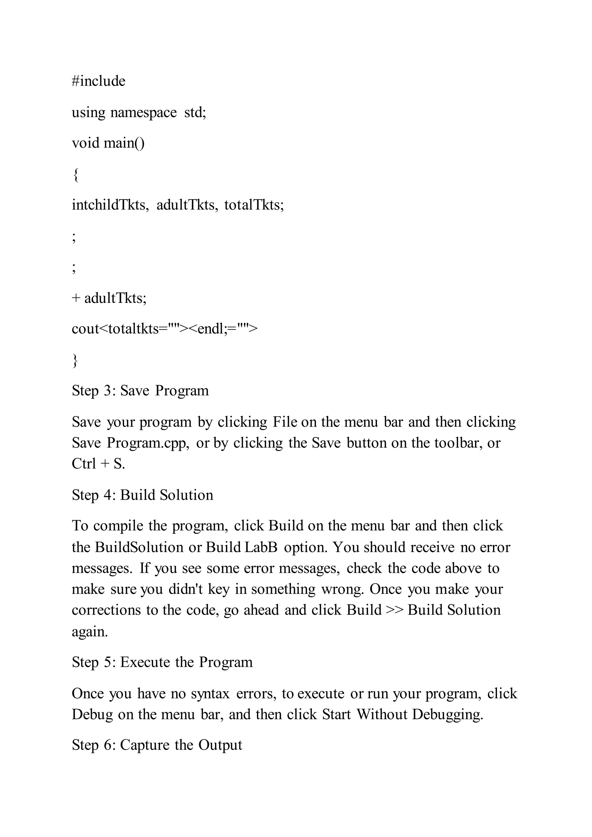 #include
using namespace std;
void main()
{
intchildTkts, adultTkts, totalTkts;
;
;
+ adultTkts;
cout<totaltkts=""><endl;="">
}
Step 3: Save Program
Save your program by clicking File on the menu bar and then clicking
Save Program.cpp, or by clicking the Save button on the toolbar, or
Ctrl + S.
Step 4: Build Solution
To compile the program, click Build on the menu bar and then click
the BuildSolution or Build LabB option. You should receive no error
messages. If you see some error messages, check the code above to
make sure you didn't key in something wrong. Once you make your
corrections to the code, go ahead and click Build >> Build Solution
again.
Step 5: Execute the Program
Once you have no syntax errors, to execute or run your program, click
Debug on the menu bar, and then click Start Without Debugging.
Step 6: Capture the Output
 