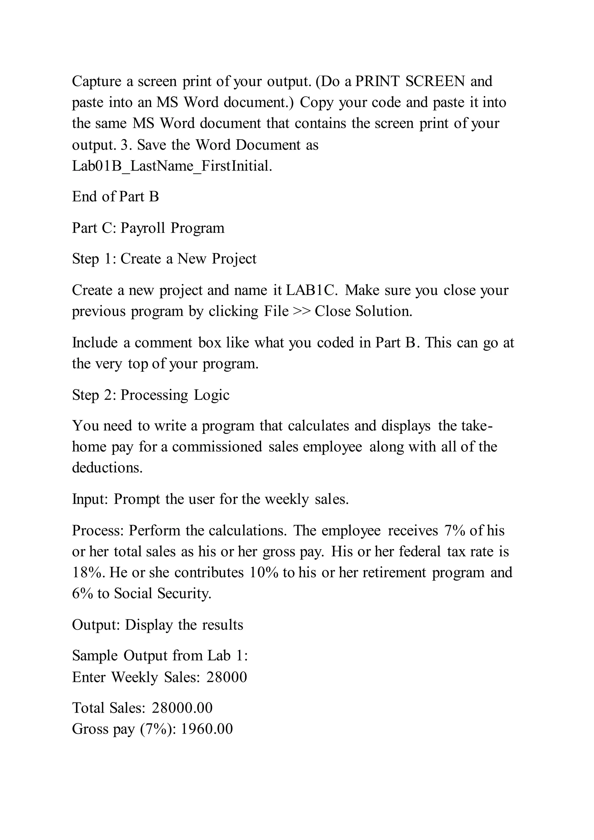 Capture a screen print of your output. (Do a PRINT SCREEN and
paste into an MS Word document.) Copy your code and paste it into
the same MS Word document that contains the screen print of your
output. 3. Save the Word Document as
Lab01B_LastName_FirstInitial.
End of Part B
Part C: Payroll Program
Step 1: Create a New Project
Create a new project and name it LAB1C. Make sure you close your
previous program by clicking File >> Close Solution.
Include a comment box like what you coded in Part B. This can go at
the very top of your program.
Step 2: Processing Logic
You need to write a program that calculates and displays the take-
home pay for a commissioned sales employee along with all of the
deductions.
Input: Prompt the user for the weekly sales.
Process: Perform the calculations. The employee receives 7% of his
or her total sales as his or her gross pay. His or her federal tax rate is
18%. He or she contributes 10% to his or her retirement program and
6% to Social Security.
Output: Display the results
Sample Output from Lab 1:
Enter Weekly Sales: 28000
Total Sales: 28000.00
Gross pay (7%): 1960.00
 