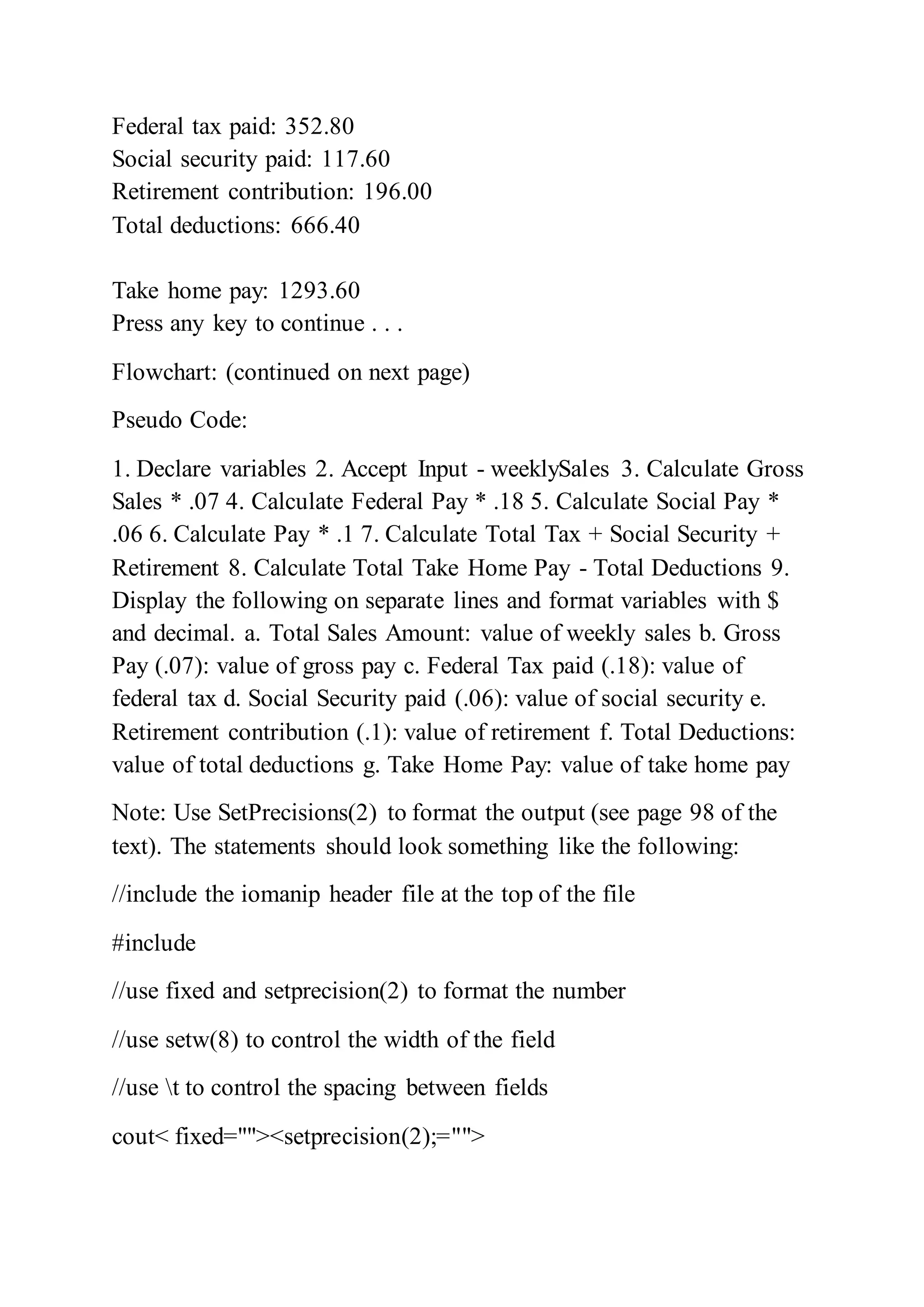Federal tax paid: 352.80
Social security paid: 117.60
Retirement contribution: 196.00
Total deductions: 666.40
Take home pay: 1293.60
Press any key to continue . . .
Flowchart: (continued on next page)
Pseudo Code:
1. Declare variables 2. Accept Input - weeklySales 3. Calculate Gross
Sales * .07 4. Calculate Federal Pay * .18 5. Calculate Social Pay *
.06 6. Calculate Pay * .1 7. Calculate Total Tax + Social Security +
Retirement 8. Calculate Total Take Home Pay - Total Deductions 9.
Display the following on separate lines and format variables with $
and decimal. a. Total Sales Amount: value of weekly sales b. Gross
Pay (.07): value of gross pay c. Federal Tax paid (.18): value of
federal tax d. Social Security paid (.06): value of social security e.
Retirement contribution (.1): value of retirement f. Total Deductions:
value of total deductions g. Take Home Pay: value of take home pay
Note: Use SetPrecisions(2) to format the output (see page 98 of the
text). The statements should look something like the following:
//include the iomanip header file at the top of the file
#include
//use fixed and setprecision(2) to format the number
//use setw(8) to control the width of the field
//use t to control the spacing between fields
cout< fixed=""><setprecision(2);="">
 