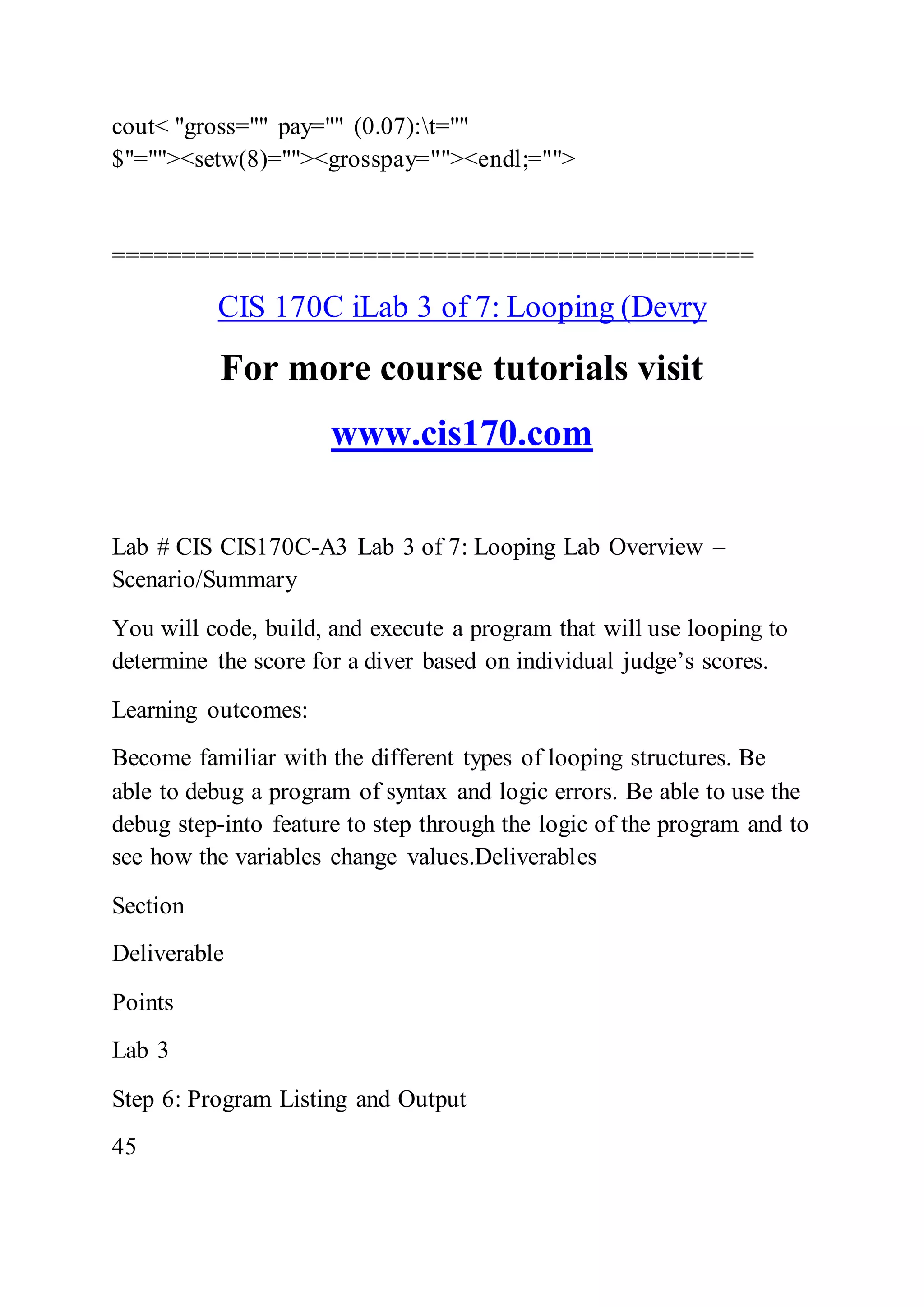 cout< "gross="" pay="" (0.07):t=""
$"=""><setw(8)=""><grosspay=""><endl;="">
==============================================
CIS 170C iLab 3 of 7: Looping (Devry
For more course tutorials visit
www.cis170.com
Lab # CIS CIS170C-A3 Lab 3 of 7: Looping Lab Overview –
Scenario/Summary
You will code, build, and execute a program that will use looping to
determine the score for a diver based on individual judge’s scores.
Learning outcomes:
Become familiar with the different types of looping structures. Be
able to debug a program of syntax and logic errors. Be able to use the
debug step-into feature to step through the logic of the program and to
see how the variables change values.Deliverables
Section
Deliverable
Points
Lab 3
Step 6: Program Listing and Output
45
 