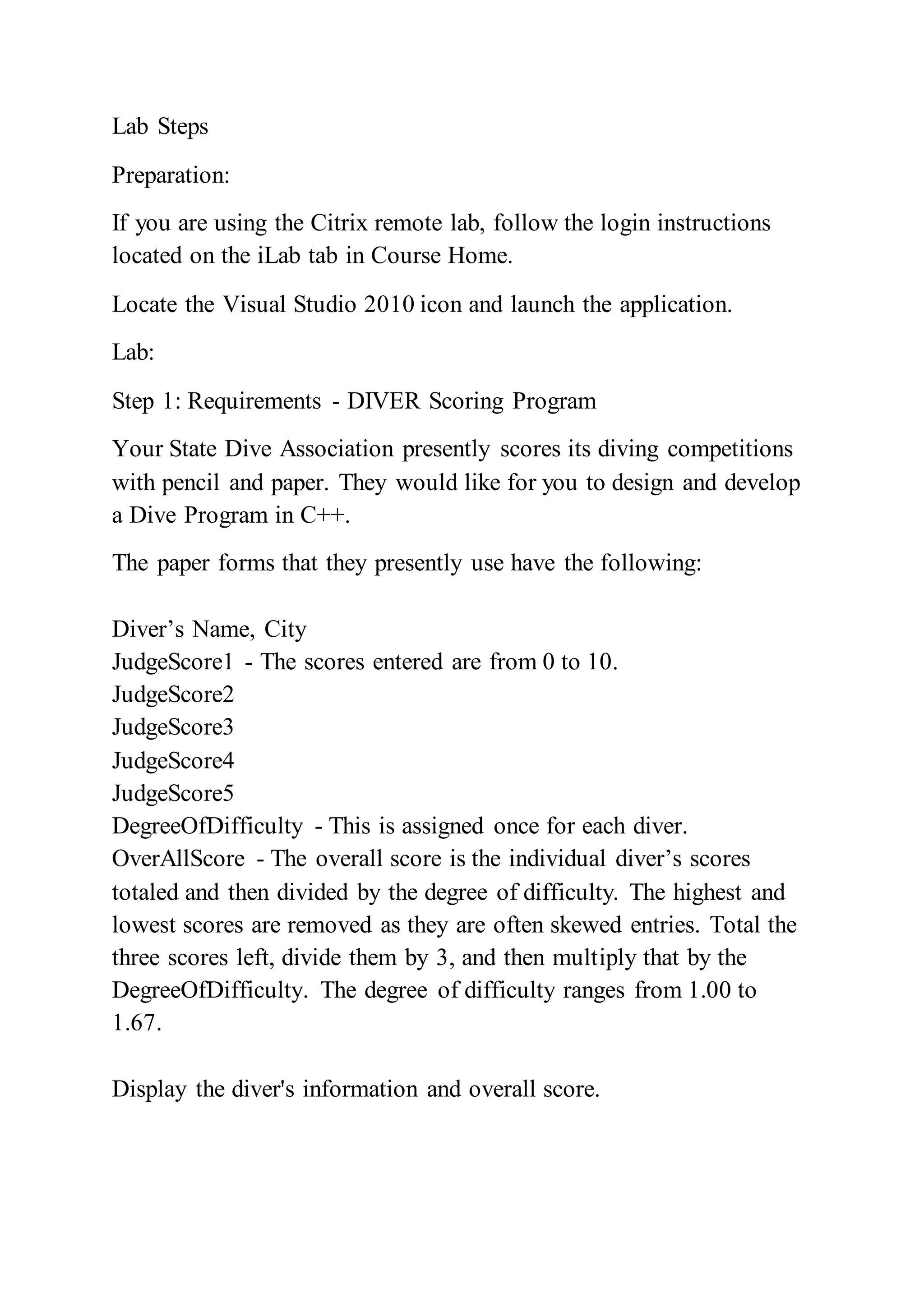 Lab Steps
Preparation:
If you are using the Citrix remote lab, follow the login instructions
located on the iLab tab in Course Home.
Locate the Visual Studio 2010 icon and launch the application.
Lab:
Step 1: Requirements - DIVER Scoring Program
Your State Dive Association presently scores its diving competitions
with pencil and paper. They would like for you to design and develop
a Dive Program in C++.
The paper forms that they presently use have the following:
Diver’s Name, City
JudgeScore1 - The scores entered are from 0 to 10.
JudgeScore2
JudgeScore3
JudgeScore4
JudgeScore5
DegreeOfDifficulty - This is assigned once for each diver.
OverAllScore - The overall score is the individual diver’s scores
totaled and then divided by the degree of difficulty. The highest and
lowest scores are removed as they are often skewed entries. Total the
three scores left, divide them by 3, and then multiply that by the
DegreeOfDifficulty. The degree of difficulty ranges from 1.00 to
1.67.
Display the diver's information and overall score.
 