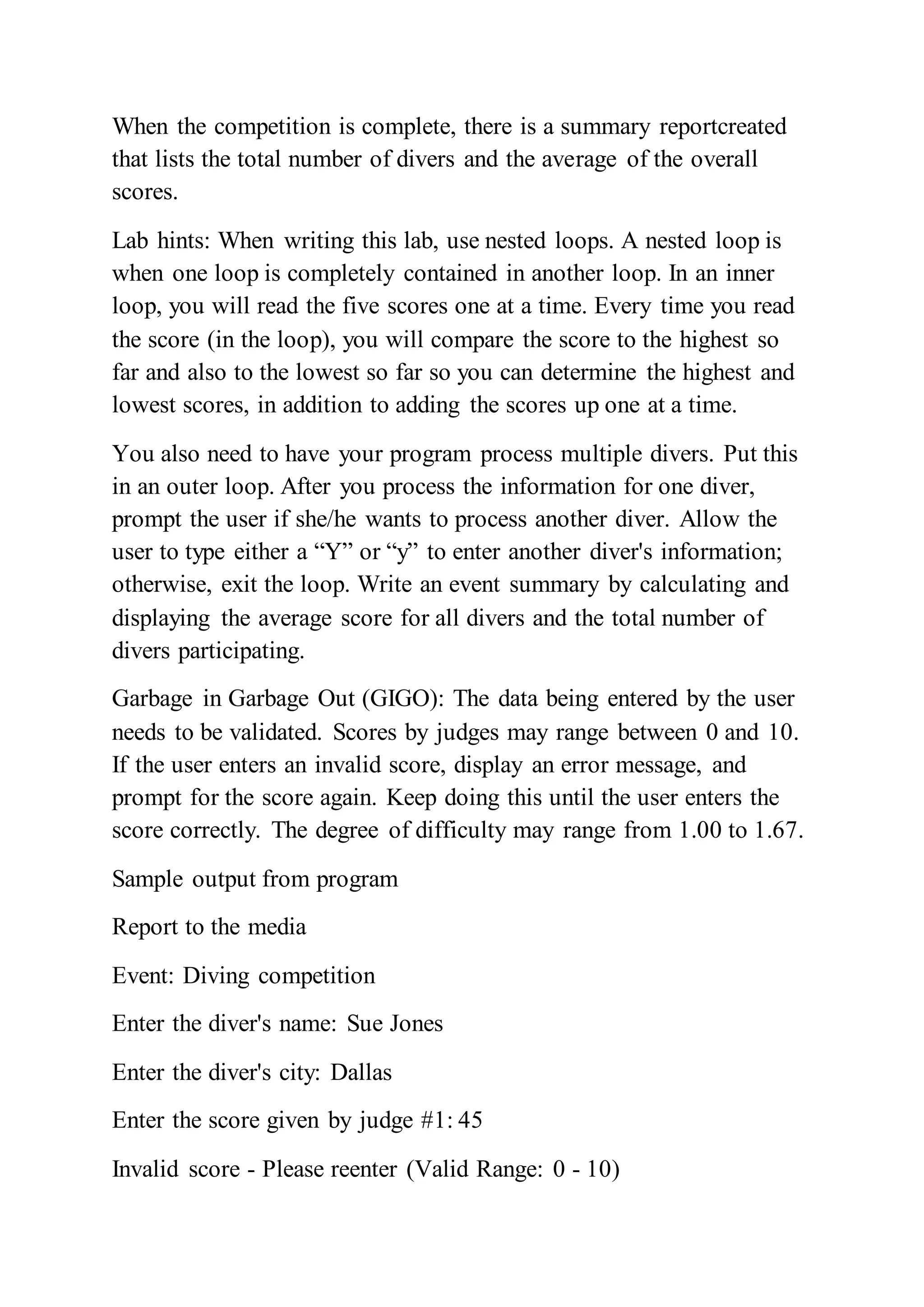 When the competition is complete, there is a summary reportcreated
that lists the total number of divers and the average of the overall
scores.
Lab hints: When writing this lab, use nested loops. A nested loop is
when one loop is completely contained in another loop. In an inner
loop, you will read the five scores one at a time. Every time you read
the score (in the loop), you will compare the score to the highest so
far and also to the lowest so far so you can determine the highest and
lowest scores, in addition to adding the scores up one at a time.
You also need to have your program process multiple divers. Put this
in an outer loop. After you process the information for one diver,
prompt the user if she/he wants to process another diver. Allow the
user to type either a “Y” or “y” to enter another diver's information;
otherwise, exit the loop. Write an event summary by calculating and
displaying the average score for all divers and the total number of
divers participating.
Garbage in Garbage Out (GIGO): The data being entered by the user
needs to be validated. Scores by judges may range between 0 and 10.
If the user enters an invalid score, display an error message, and
prompt for the score again. Keep doing this until the user enters the
score correctly. The degree of difficulty may range from 1.00 to 1.67.
Sample output from program
Report to the media
Event: Diving competition
Enter the diver's name: Sue Jones
Enter the diver's city: Dallas
Enter the score given by judge #1: 45
Invalid score - Please reenter (Valid Range: 0 - 10)
 