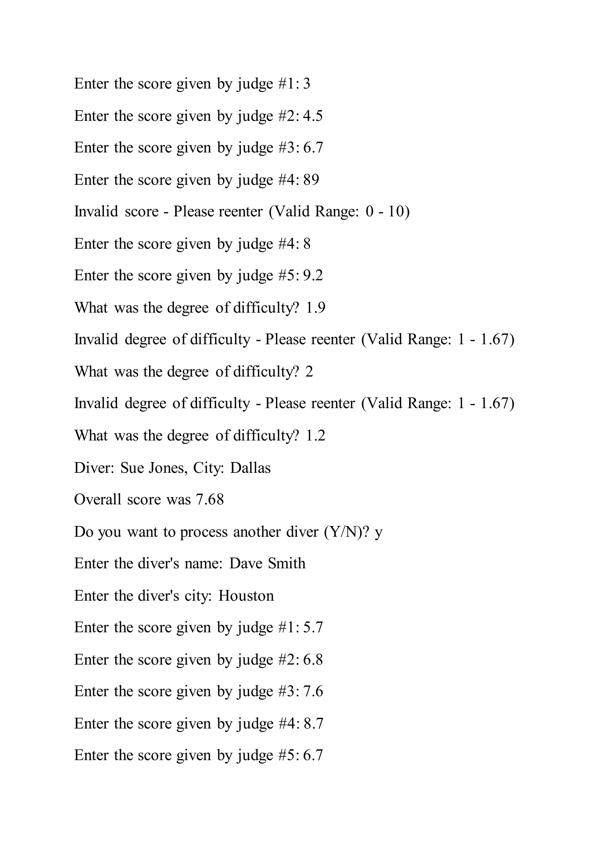 Enter the score given by judge #1: 3
Enter the score given by judge #2: 4.5
Enter the score given by judge #3: 6.7
Enter the score given by judge #4: 89
Invalid score - Please reenter (Valid Range: 0 - 10)
Enter the score given by judge #4: 8
Enter the score given by judge #5: 9.2
What was the degree of difficulty? 1.9
Invalid degree of difficulty - Please reenter (Valid Range: 1 - 1.67)
What was the degree of difficulty? 2
Invalid degree of difficulty - Please reenter (Valid Range: 1 - 1.67)
What was the degree of difficulty? 1.2
Diver: Sue Jones, City: Dallas
Overall score was 7.68
Do you want to process another diver (Y/N)? y
Enter the diver's name: Dave Smith
Enter the diver's city: Houston
Enter the score given by judge #1: 5.7
Enter the score given by judge #2: 6.8
Enter the score given by judge #3: 7.6
Enter the score given by judge #4: 8.7
Enter the score given by judge #5: 6.7
 