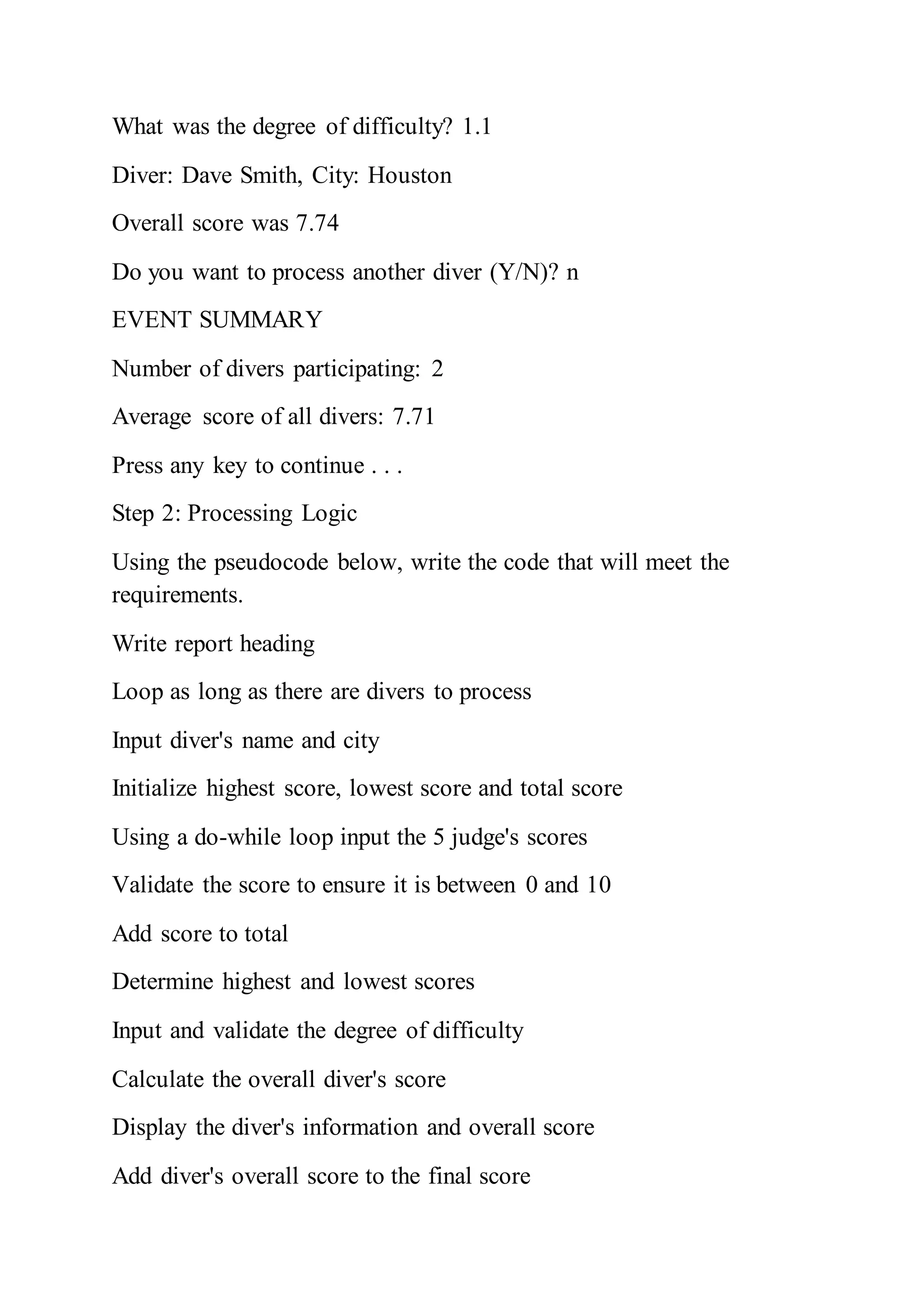 What was the degree of difficulty? 1.1
Diver: Dave Smith, City: Houston
Overall score was 7.74
Do you want to process another diver (Y/N)? n
EVENT SUMMARY
Number of divers participating: 2
Average score of all divers: 7.71
Press any key to continue . . .
Step 2: Processing Logic
Using the pseudocode below, write the code that will meet the
requirements.
Write report heading
Loop as long as there are divers to process
Input diver's name and city
Initialize highest score, lowest score and total score
Using a do-while loop input the 5 judge's scores
Validate the score to ensure it is between 0 and 10
Add score to total
Determine highest and lowest scores
Input and validate the degree of difficulty
Calculate the overall diver's score
Display the diver's information and overall score
Add diver's overall score to the final score
 
