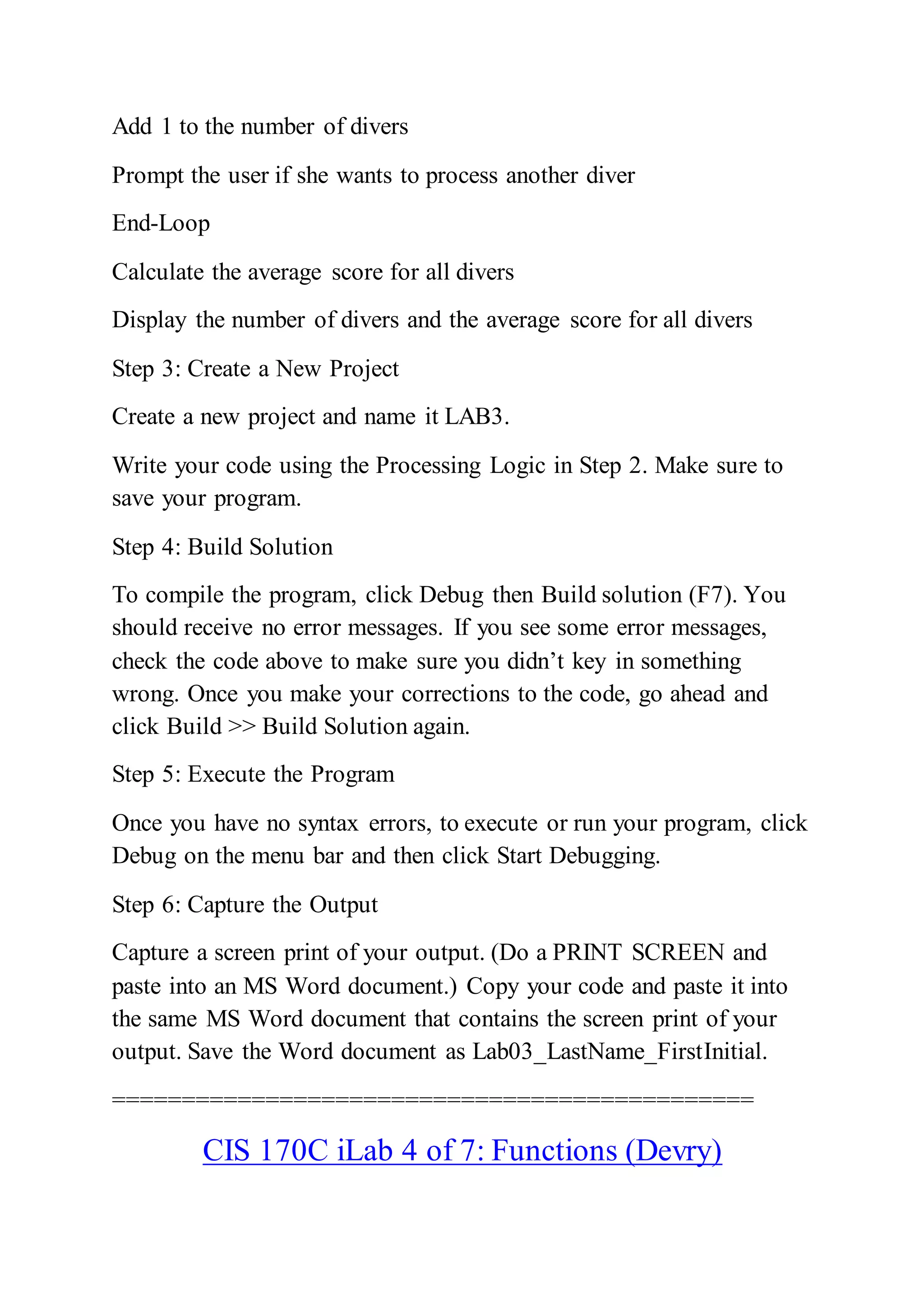 Add 1 to the number of divers
Prompt the user if she wants to process another diver
End-Loop
Calculate the average score for all divers
Display the number of divers and the average score for all divers
Step 3: Create a New Project
Create a new project and name it LAB3.
Write your code using the Processing Logic in Step 2. Make sure to
save your program.
Step 4: Build Solution
To compile the program, click Debug then Build solution (F7). You
should receive no error messages. If you see some error messages,
check the code above to make sure you didn’t key in something
wrong. Once you make your corrections to the code, go ahead and
click Build >> Build Solution again.
Step 5: Execute the Program
Once you have no syntax errors, to execute or run your program, click
Debug on the menu bar and then click Start Debugging.
Step 6: Capture the Output
Capture a screen print of your output. (Do a PRINT SCREEN and
paste into an MS Word document.) Copy your code and paste it into
the same MS Word document that contains the screen print of your
output. Save the Word document as Lab03_LastName_FirstInitial.
==============================================
CIS 170C iLab 4 of 7: Functions (Devry)
 