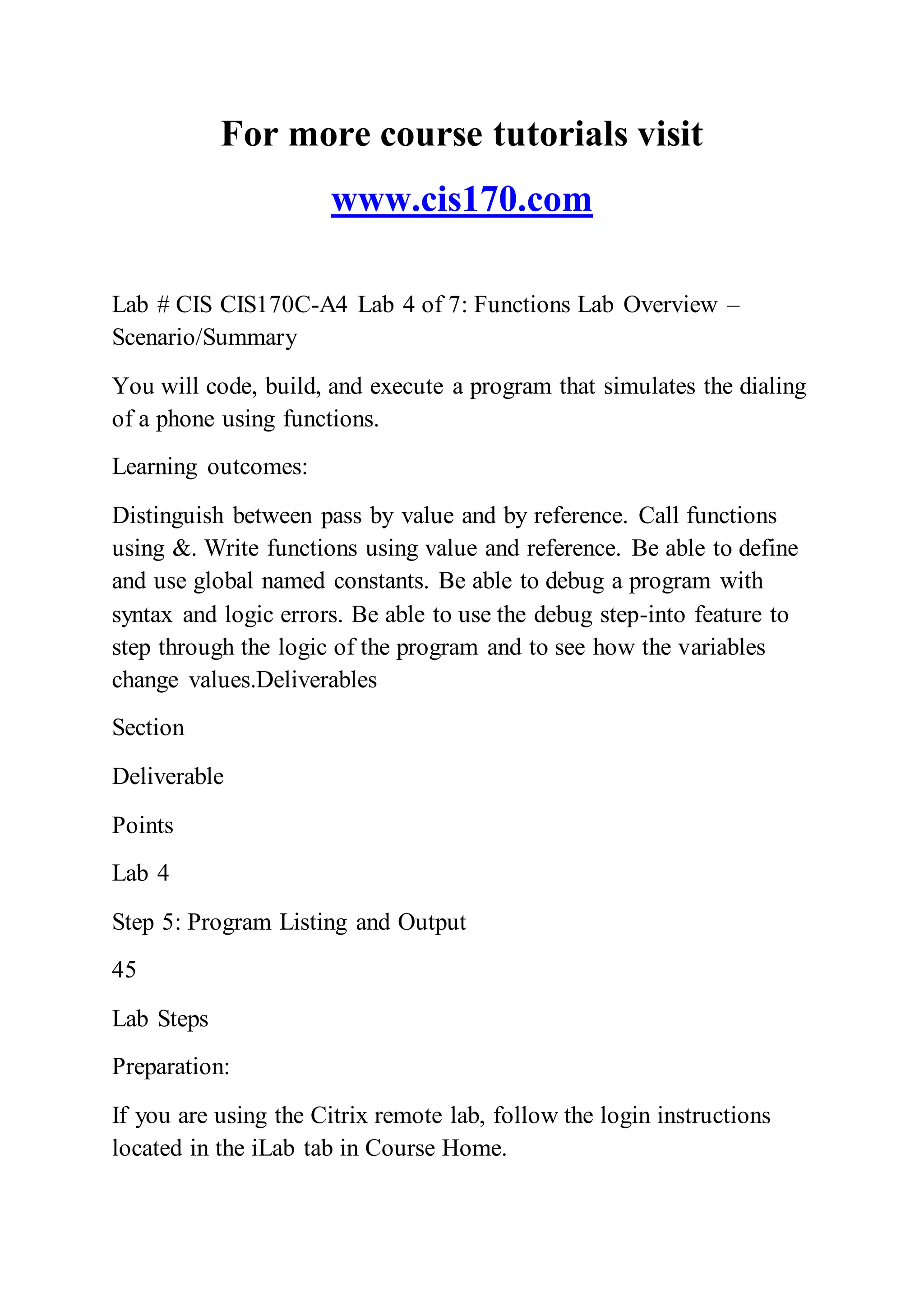 For more course tutorials visit
www.cis170.com
Lab # CIS CIS170C-A4 Lab 4 of 7: Functions Lab Overview –
Scenario/Summary
You will code, build, and execute a program that simulates the dialing
of a phone using functions.
Learning outcomes:
Distinguish between pass by value and by reference. Call functions
using &. Write functions using value and reference. Be able to define
and use global named constants. Be able to debug a program with
syntax and logic errors. Be able to use the debug step-into feature to
step through the logic of the program and to see how the variables
change values.Deliverables
Section
Deliverable
Points
Lab 4
Step 5: Program Listing and Output
45
Lab Steps
Preparation:
If you are using the Citrix remote lab, follow the login instructions
located in the iLab tab in Course Home.
 
