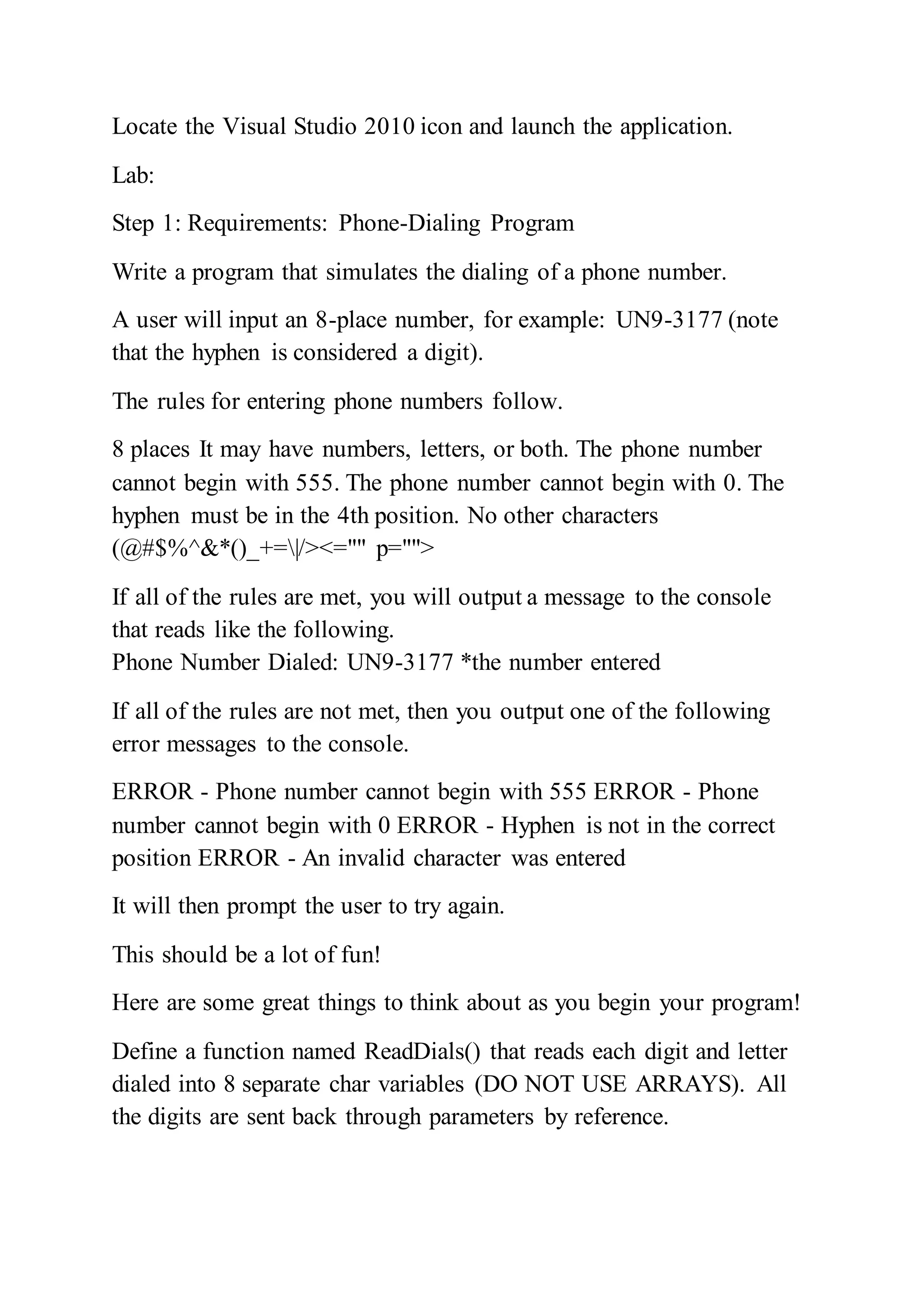 Locate the Visual Studio 2010 icon and launch the application.
Lab:
Step 1: Requirements: Phone-Dialing Program
Write a program that simulates the dialing of a phone number.
A user will input an 8-place number, for example: UN9-3177 (note
that the hyphen is considered a digit).
The rules for entering phone numbers follow.
8 places It may have numbers, letters, or both. The phone number
cannot begin with 555. The phone number cannot begin with 0. The
hyphen must be in the 4th position. No other characters
(@#$%^&*()_+=|/><="" p="">
If all of the rules are met, you will output a message to the console
that reads like the following.
Phone Number Dialed: UN9-3177 *the number entered
If all of the rules are not met, then you output one of the following
error messages to the console.
ERROR - Phone number cannot begin with 555 ERROR - Phone
number cannot begin with 0 ERROR - Hyphen is not in the correct
position ERROR - An invalid character was entered
It will then prompt the user to try again.
This should be a lot of fun!
Here are some great things to think about as you begin your program!
Define a function named ReadDials() that reads each digit and letter
dialed into 8 separate char variables (DO NOT USE ARRAYS). All
the digits are sent back through parameters by reference.
 